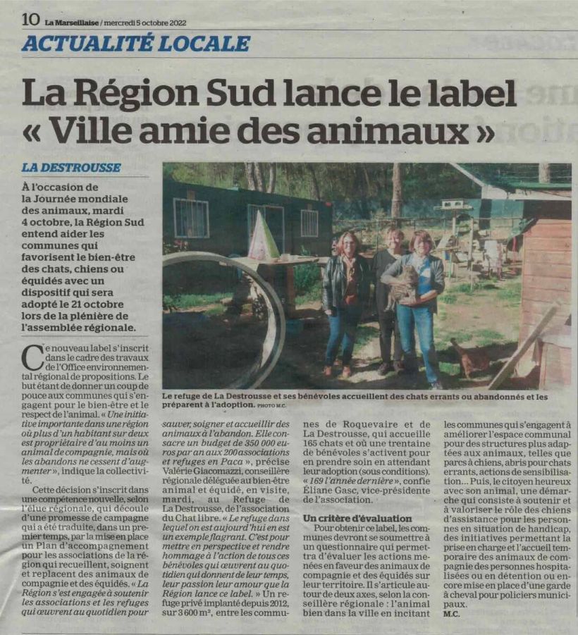 La Marseillaise du 05 octobre  2022
Actualité locale – La Destrousse
La Région Sud lance le label « Ville amie des animaux »
A l’occasion de la Journée mondiale des animaux, mardi 4 octobre, la Région Sud entend aider les communes qui favorisent le bien-être des chats, chiens ou équidés avec un dispositif qui sera adopté le 21 octobre lors de la plénière de l’assemblée régionale.
Ce nouveau label s’inscrit dans le cadre des travaux de l’Office environnemental régional de propositions, le but étant de donner un coup de pouce aux communes qui s’engagent pour le bien-être et le respect de l’animal. « Une initiative importante dans une région où plus d’un habitant sur deux est propriétaire d’au moins un animal de compagnie, mais où les abandons ne cessent d’augmenter », indique la collectivité.
Cette décision s’inscrit dans une compétence nouvelle, selon l’élue régionale, qui découle d’une promesse de campagne qui a été traduite, dans un premier temps, par la mise en place d’un Plan d’accompagnement pour les associations de la région qui recueillent, soignent et replacent des animaux de compagnie et des équidés. « La Région s’est engagée à soutenir les associations et les refuges qui œuvrent au quotidien pour sauver, soigner et accueillir des animaux à l’abandon. Elle consacre un budget de 350 000 euros par an aux 200 associations et refuges en PACA », précise Valérie Giacomazzi, conseillère régionale déléguée au bien-être animal, en visite ce mardi au Refuge de La Destrousse de l’association du Chat libre. « Le refuge dans lequel on est aujourd’hui en est un exemple flagrant. C’est pour mettre en perspective et rendre hommage à l’action de tous ces bénévoles qui œuvrent au quotidien, qui donnent leur temps, leur passion, leur amour que la Région lance ce label. » Un refuge privé implanté depuis 2012 sur 3 600 m², entre les communes de Roquevaire et de La Destrousse, qui accueille 165 chats et où une trentaine de bénévoles s’activent pour en prendre soin en attendant leur adoption (sous conditions). « 169 adoptés l’année dernière », confie Eliane Gasc, vice-présidente de l’association.
Un critère d’évaluation
Pour obtenir ce label, les communes devront se soumettre à un questionnaire qui permettra d’évaluer les actions menées en faveur des animaux de compagnie et des équidés sur leur territoire. Il s’articule autour de deux axes : l’animal bien dans sa ville, en incitant les communes qui s’engagent à améliorer l’espace communal pour des structures plus adaptées aux animaux, telles que parcs à chiens, abris pour chats errants, actions de sensibilisation… Puis le citoyen heureux avec son animal, une démarche qui consiste à soutenir et valoriser le rôle des chiens d’assistance pour les personnes en situation de handicap, des initiatives permettant la prise en charge et l’accueil temporaire des animaux de compagnie des personnes hospitalisées ou en détention, ou encore mise en place d’une garde à cheval pour policiers municipaux.
M.C.
