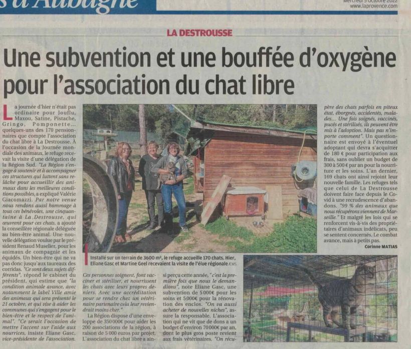 La Provence du 05 octobre  2022
Actualité locale – La Destrousse
Une subvention et une bouffée d’oxygène pour l’association du chat libre
Installé sur un terrain de 3 600m², le refuge accueille 170 chats. Hier, Eliane Gasc, vice-présidente, et Martine Geel, présidente, recevaient la visite de l’élue régionale, Valérie Giacomazzi.
La journée d’hier n’était pas ordinaire pour Joufflu, Maxou, Satine, Pistache, Gringo, Pomponette…, quelques-uns des 170 pensionnaires que compte l’association du chat libre à La Destrousse. A l’occasion de la journée mondiale des animaux, le refuge recevait la visite d’une délégation de la Région Sud. « La Région s’engage à soutenir et à accompagner ces structures qui luttent sans relâche pour accueillir des animaux dans les meilleures conditions possibles, a expliqué Valérie Giacomazzi. Par notre venue, nous rendons aussi hommage à tous les bénévoles qui œuvrent pour ces chats », a ajouté la conseillère régionale déléguée au bien-être animal. Une nouvelle délégation voulue par le président Renaud Muselier, pour les animaux de compagnie et les équidés. Un bien-être qui ne va donc pas jusqu’aux taureaux des corridas. « Ce sont deux sujets différents » répond le cabinet du président, qui estime que « la condition animale avance, avec notamment le label Ville amie des animaux qui sera présenté le 21 octobre et qui vise à aider les communes qui s’engagent pour le bien-être et le respect de l’animal ». « Ce serait l’occasion de mettre l’accent sur l’aide aux nourricières », insiste Eliane Gasc. « Ces personnes soignent, font vacciner et stériliser, et nourrissent les chats des rues sur leurs propres deniers. Avec une accréditation pour se rendre chez un vétérinaire partenaire, cela leur reviendrait moins cher. »
La Région dispose d’une enveloppe de 350  000 euros pour aider les 200 associations du  territoire, à raison de 5 000 euros par projet. L’association du chat libre a ainsi perçu cette année une subvention de 5 000 euros pour les soins et 5 000 euros pour la rénovation des enclos. « C’est la première fois que nous le demandions. On va aussi acheter de nouvelles niches. » précise la responsable de l’association. L’association qui ne vit que des dons a un budget d’environ 70  000 euros par an, dont le plus gros poste revient aux frais vétérinaires. « On récupère des chats parfois en piteux état, éborgnés, accidentés, malades… Une fois soignés, vaccinés, pucés et stérilisés, ils peuvent être mis à l’adoption. Mais pas n’importe comment ». Un questionnaire est envoyé à l’éventuel adoptant qui devra s’acquitter de 180 euros de participation aux frais, sans oublier un budget de 300 à 500 euros par an pour la nourriture et les soins. L’an dernier, 169 chats ont ainsi rejoint leur nouvelle famille. Les refuges tels que celui de La Detrousse doivent faire face depuis le Covid à une recrudescence d’abandons. « 99% des animaux que nous récupérons viennent de Marseille. »
 Et malgré le renforcement des lois vis-à-vis des propriétaires d’animaux indélicats, peu se sentent concernés. Le combat avance, mais à petits pas.
Corinne MATIAS
